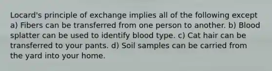 Locard's principle of exchange implies all of the following except a) Fibers can be transferred from one person to another. b) Blood splatter can be used to identify blood type. c) Cat hair can be transferred to your pants. d) Soil samples can be carried from the yard into your home.