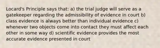 Locard's Principle says that: a) the trial judge will serve as a gatekeeper regarding the admissibility of evidence in court b) class evidence is always better than individual evidence c) whenever two objects come into contact they must affect each other in some way d) scientific evidence provides the most accurate evidence presented in court