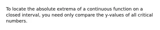 To locate the absolute extrema of a continuous function on a closed interval, you need only compare the y-values of all critical numbers.