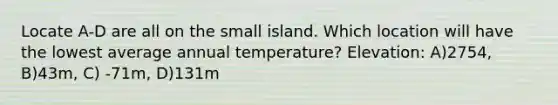 Locate A-D are all on the small island. Which location will have the lowest average annual temperature? Elevation: A)2754, B)43m, C) -71m, D)131m