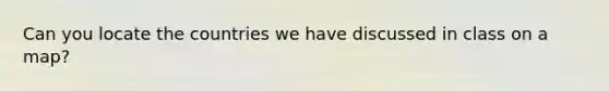Can you locate the countries we have discussed in class on a map?