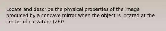 Locate and describe the physical properties of the image produced by a concave mirror when the object is located at the center of curvature (2F)?