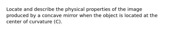 Locate and describe the physical properties of the image produced by a concave mirror when the object is located at the center of curvature (C).