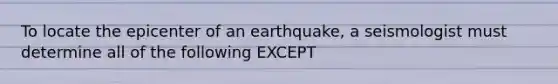 To locate the epicenter of an earthquake, a seismologist must determine all of the following EXCEPT