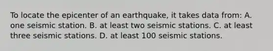 To locate the epicenter of an earthquake, it takes data from: A. one seismic station. B. at least two seismic stations. C. at least three seismic stations. D. at least 100 seismic stations.