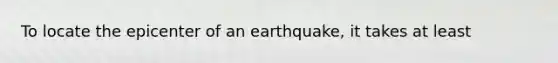 To locate the epicenter of an earthquake, it takes at least