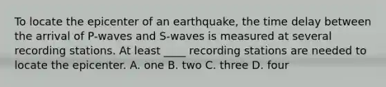 To locate the epicenter of an earthquake, the time delay between the arrival of P-waves and S-waves is measured at several recording stations. At least ____ recording stations are needed to locate the epicenter. A. one B. two C. three D. four