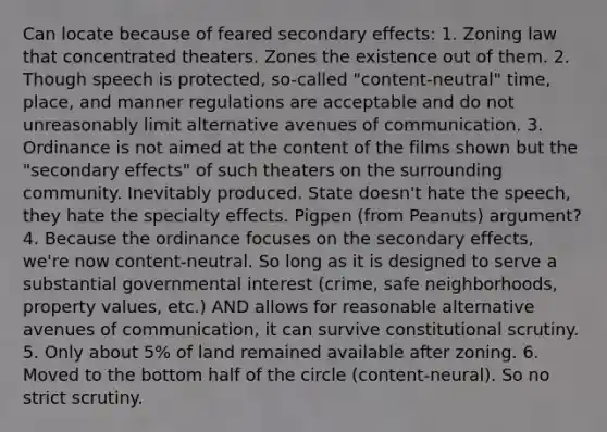 Can locate because of feared secondary effects: 1. Zoning law that concentrated theaters. Zones the existence out of them. 2. Though speech is protected, so-called "content-neutral" time, place, and manner regulations are acceptable and do not unreasonably limit alternative avenues of communication. 3. Ordinance is not aimed at the content of the films shown but the "secondary effects" of such theaters on the surrounding community. Inevitably produced. State doesn't hate the speech, they hate the specialty effects. Pigpen (from Peanuts) argument? 4. Because the ordinance focuses on the secondary effects, we're now content-neutral. So long as it is designed to serve a substantial governmental interest (crime, safe neighborhoods, property values, etc.) AND allows for reasonable alternative avenues of communication, it can survive constitutional scrutiny. 5. Only about 5% of land remained available after zoning. 6. Moved to the bottom half of the circle (content-neural). So no strict scrutiny.