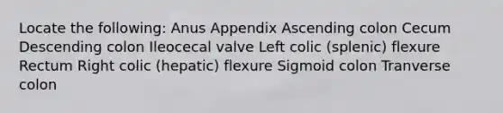 Locate the following: Anus Appendix Ascending colon Cecum Descending colon Ileocecal valve Left colic (splenic) flexure Rectum Right colic (hepatic) flexure Sigmoid colon Tranverse colon