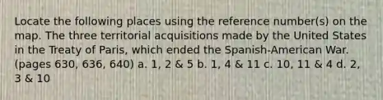 Locate the following places using the reference number(s) on the map. The three territorial acquisitions made by the United States in the Treaty of Paris, which ended the Spanish-American War. (pages 630, 636, 640) a. 1, 2 & 5 b. 1, 4 & 11 c. 10, 11 & 4 d. 2, 3 & 10