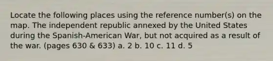 Locate the following places using the reference number(s) on the map. The independent republic annexed by the United States during the Spanish-American War, but not acquired as a result of the war. (pages 630 & 633) a. 2 b. 10 c. 11 d. 5