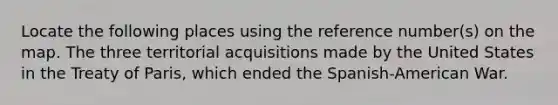 Locate the following places using the reference number(s) on the map. The three territorial acquisitions made by the United States in the Treaty of Paris, which ended the Spanish-American War.