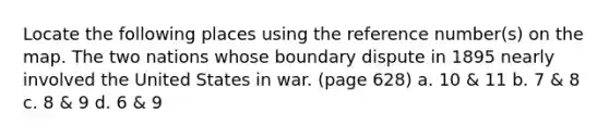 Locate the following places using the reference number(s) on the map. The two nations whose boundary dispute in 1895 nearly involved the United States in war. (page 628) a. 10 & 11 b. 7 & 8 c. 8 & 9 d. 6 & 9