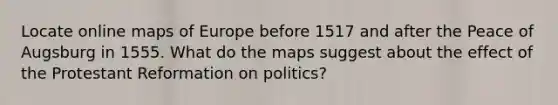 Locate online maps of Europe before 1517 and after the Peace of Augsburg in 1555. What do the maps suggest about the effect of the Protestant Reformation on politics?