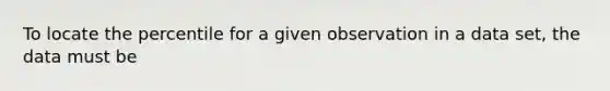 To locate the percentile for a given observation in a data set, the data must be