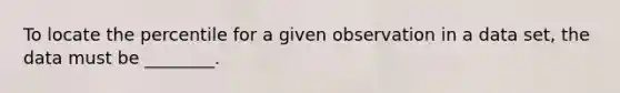 To locate the percentile for a given observation in a data set, the data must be ________.