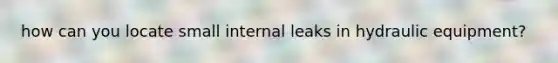 how can you locate small internal leaks in hydraulic equipment?