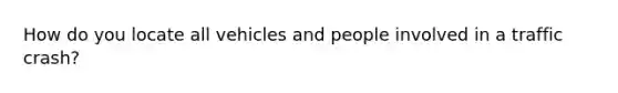 How do you locate all vehicles and people involved in a traffic crash?
