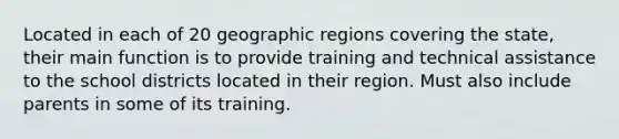 Located in each of 20 geographic regions covering the state, their main function is to provide training and technical assistance to the school districts located in their region. Must also include parents in some of its training.