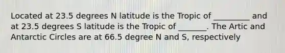 Located at 23.5 degrees N latitude is the Tropic of _________ and at 23.5 degrees S latitude is the Tropic of _______. The Artic and Antarctic Circles are at 66.5 degree N and S, respectively