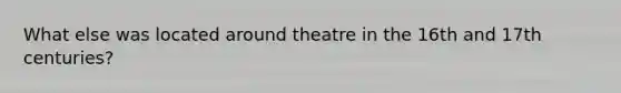 What else was located around theatre in the 16th and 17th centuries?