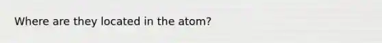 Where are they located in the atom?