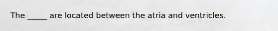 The _____ are located between the atria and ventricles.