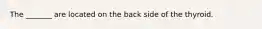 The _______ are located on the back side of the thyroid.
