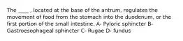 The ____ , located at the base of the antrum, regulates the movement of food from the stomach into the duodenum, or the first portion of the small intestine. A- Pyloric sphincter B- Gastroesophageal sphincter C- Rugae D- fundus