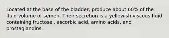 Located at the base of the bladder, produce about 60% of the fluid volume of semen. Their secretion is a yellowish viscous fluid containing fructose , ascorbic acid, amino acids, and prostaglandins.