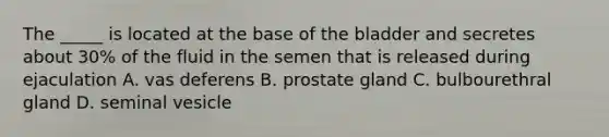 The _____ is located at the base of the bladder and secretes about 30% of the fluid in the semen that is released during ejaculation A. vas deferens B. prostate gland C. bulbourethral gland D. seminal vesicle