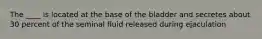 The ____ is located at the base of the bladder and secretes about 30 percent of the seminal fluid released during ejaculation