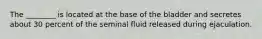 The ________ is located at the base of the bladder and secretes about 30 percent of the seminal fluid released during ejaculation.