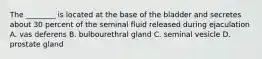 The ________ is located at the base of the bladder and secretes about 30 percent of the seminal fluid released during ejaculation A. vas deferens B. bulbourethral gland C. seminal vesicle D. prostate gland