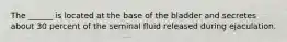 The ______ is located at the base of the bladder and secretes about 30 percent of the seminal fluid released during ejaculation.