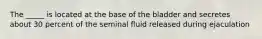 The _____ is located at the base of the bladder and secretes about 30 percent of the seminal fluid released during ejaculation