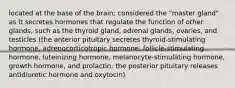 located at the base of the brain; considered the "master gland" as it secretes hormones that regulate the function of other glands, such as the thyroid gland, adrenal glands, ovaries, and testicles (the anterior pituitary secretes thyroid-stimulating hormone, adrenocorticotropic hormone, follicle-stimulating hormone, luteinizing hormone, melanocyte-stimulating hormone, growth hormone, and prolactin; the posterior pituitary releases antidiuretic hormone and oxytocin)