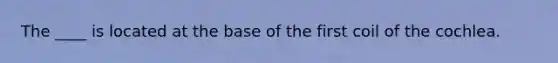 The ____ is located at the base of the first coil of the cochlea.