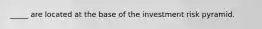 _____ are located at the base of the investment risk pyramid.