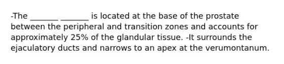 -The _______ _______ is located at the base of the prostate between the peripheral and transition zones and accounts for approximately 25% of the glandular tissue. -It surrounds the ejaculatory ducts and narrows to an apex at the verumontanum.