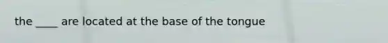 the ____ are located at the base of the tongue