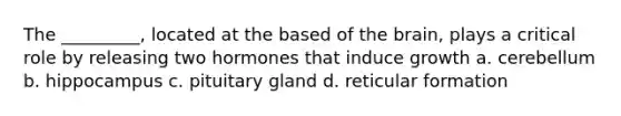 The _________, located at the based of the brain, plays a critical role by releasing two hormones that induce growth a. cerebellum b. hippocampus c. pituitary gland d. reticular formation