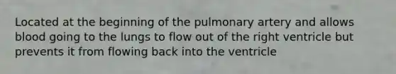 Located at the beginning of the pulmonary artery and allows blood going to the lungs to flow out of the right ventricle but prevents it from flowing back into the ventricle