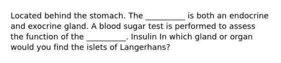 Located behind the stomach. The __________ is both an endocrine and exocrine gland. A blood sugar test is performed to assess the function of the __________. Insulin In which gland or organ would you find the islets of Langerhans?