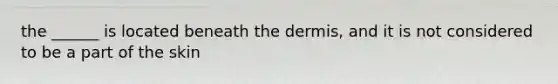 the ______ is located beneath the dermis, and it is not considered to be a part of the skin