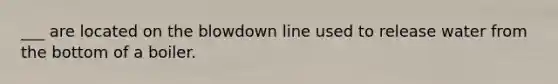 ___ are located on the blowdown line used to release water from the bottom of a boiler.