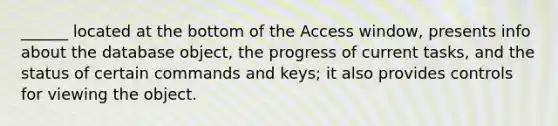 ______ located at the bottom of the Access window, presents info about the database object, the progress of current tasks, and the status of certain commands and keys; it also provides controls for viewing the object.