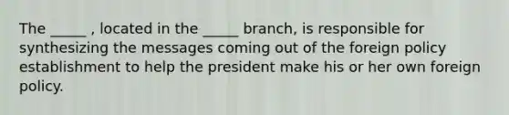 The _____ , located in the _____ branch, is responsible for synthesizing the messages coming out of the foreign policy establishment to help the president make his or her own foreign policy.