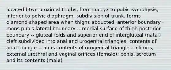 located btwn proximal thighs, from coccyx to pubic symphysis, inferior to pelvic diaphragm. subdivision of trunk. forms diamond-shaped area when thighs abducted. anterior boundary - mons pubis lateral boundary -- medial surface of thigh posterior boundary -- gluteal folds and superior end of intergluteal (natal) cleft subdivided into anal and urogenital triangles. contents of anal triangle -- anus contents of urogenital triangle -- clitoris, external urethral and vaginal orifices (female); penis, scrotum and its contents (male)