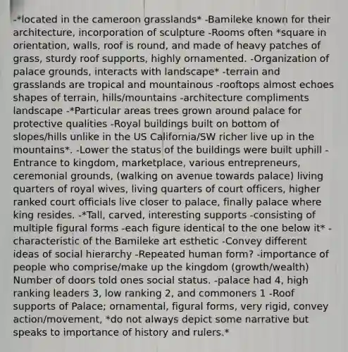 -*located in the cameroon grasslands* -Bamileke known for their architecture, incorporation of sculpture -Rooms often *square in orientation, walls, roof is round, and made of heavy patches of grass, sturdy roof supports, highly ornamented. -Organization of palace grounds, interacts with landscape* -terrain and grasslands are tropical and mountainous -rooftops almost echoes shapes of terrain, hills/mountains -architecture compliments landscape -*Particular areas trees grown around palace for protective qualities -Royal buildings built on bottom of slopes/hills unlike in the US California/SW richer live up in the mountains*. -Lower the status of the buildings were built uphill -Entrance to kingdom, marketplace, various entrepreneurs, ceremonial grounds, (walking on avenue towards palace) living quarters of royal wives, living quarters of court officers, higher ranked court officials live closer to palace, finally palace where king resides. -*Tall, carved, interesting supports -consisting of multiple figural forms -each figure identical to the one below it* -characteristic of the Bamileke art esthetic -Convey different ideas of social hierarchy -Repeated human form? -importance of people who comprise/make up the kingdom (growth/wealth) Number of doors told ones social status. -palace had 4, high ranking leaders 3, low ranking 2, and commoners 1 -Roof supports of Palace; ornamental, figural forms, very rigid, convey action/movement, *do not always depict some narrative but speaks to importance of history and rulers.*